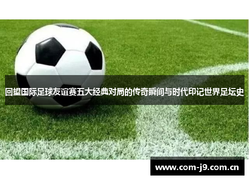 回望国际足球友谊赛五大经典对局的传奇瞬间与时代印记世界足坛史
